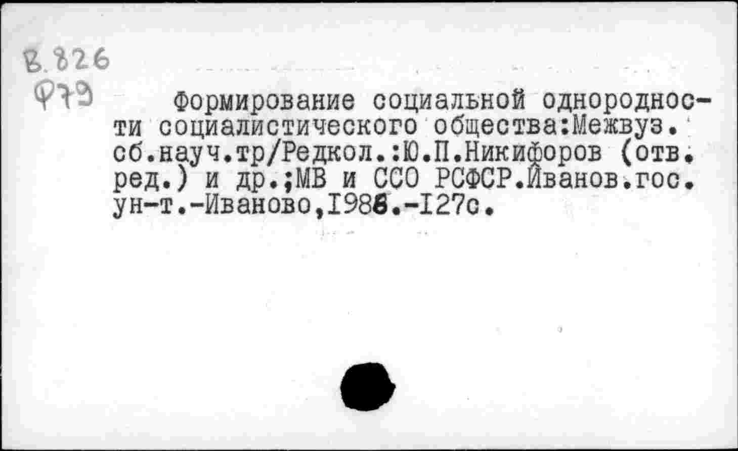 ﻿Формирование социальной однородное ти социалистического общества:Межвуз. сб.науч.тр/Редкол.:Ю.П.Никифоров (отв. ред.) и др.;МВ и ССО РСФСР.Иванов.гос. у н-т. -Ив ан ов о, 1986. -127с.